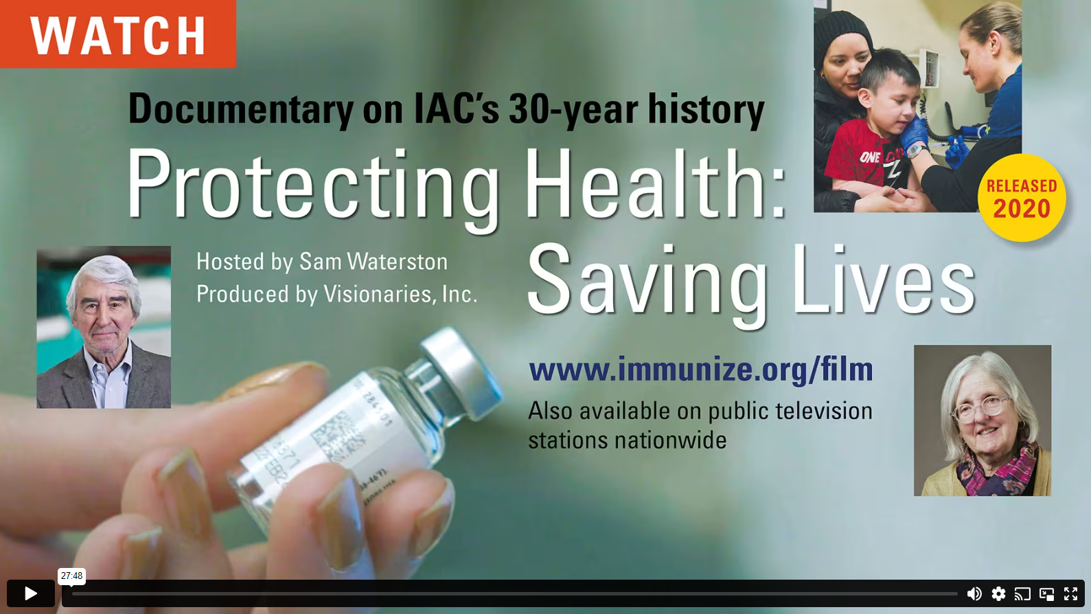 Video controls screen for WATCH: Documentary on IACs 30-year history. Protecting Health: Saving Lives. Hosted by Sam Waterson, Produced by Visionaries, Inc. www.immunize.org/film. Also availableon public television stations nationwide.